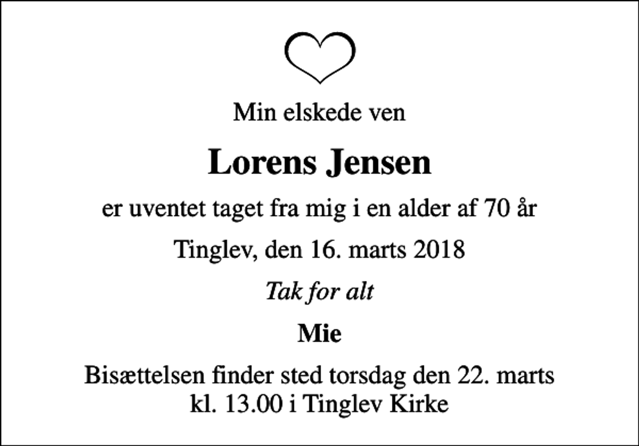 <p>Min elskede ven<br />Lorens Jensen<br />er uventet taget fra mig i en alder af 70 år<br />Tinglev, den 16. marts 2018<br />Tak for alt<br />Mie<br />Bisættelsen finder sted torsdag den 27. marts kl. 13.00 i Tinglev Kirke</p>