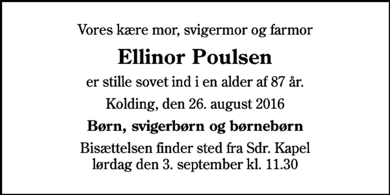 <p>Vores kære mor, svigermor og farmor<br />Ellinor Poulsen<br />er stille sovet ind i en alder af 87 år.<br />Kolding, den 26. august 2016<br />Børn, svigerbørn og børnebørn<br />Bisættelsen finder sted fra Sdr. Kapel lørdag den 3. september kl. 11.30</p>