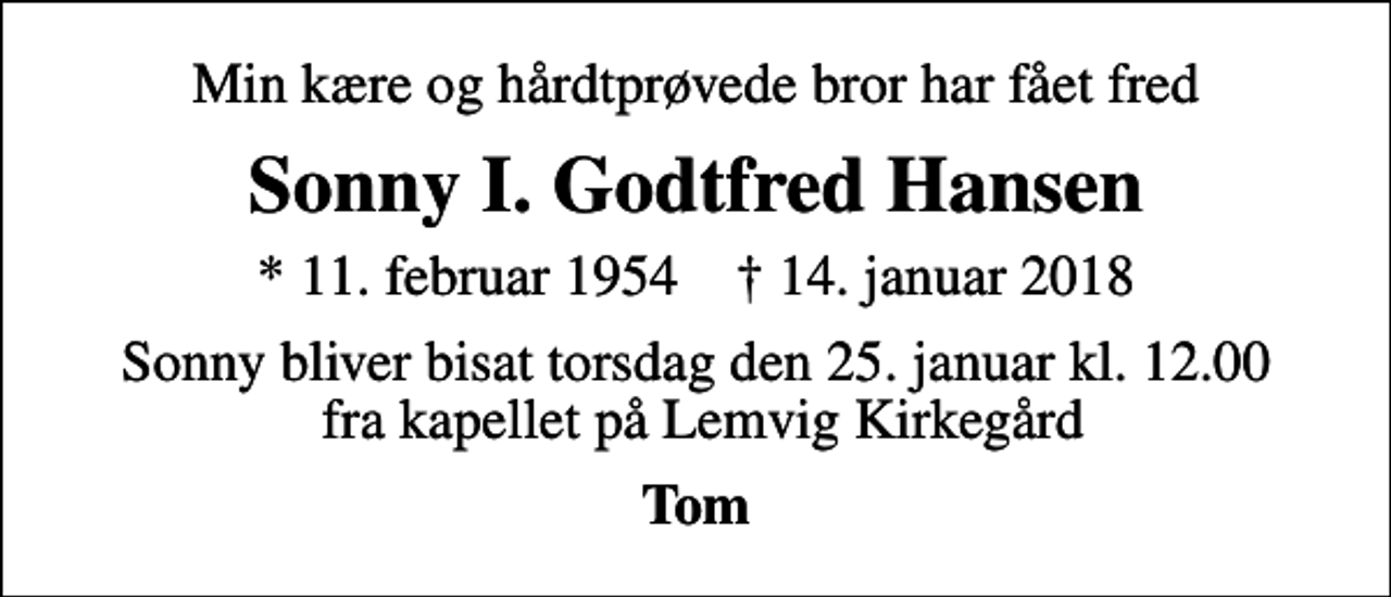 <p>Min kære og hårdtprøvede bror har fået fred<br />Sonny I. Godtfred Hansen<br />* 11. februar 1954 ✝ 14. januar 2018<br />Sonny bliver bisat torsdag den 25. januar kl. 12.00 fra kapellet på Lemvig Kirkegård<br />Tom</p>