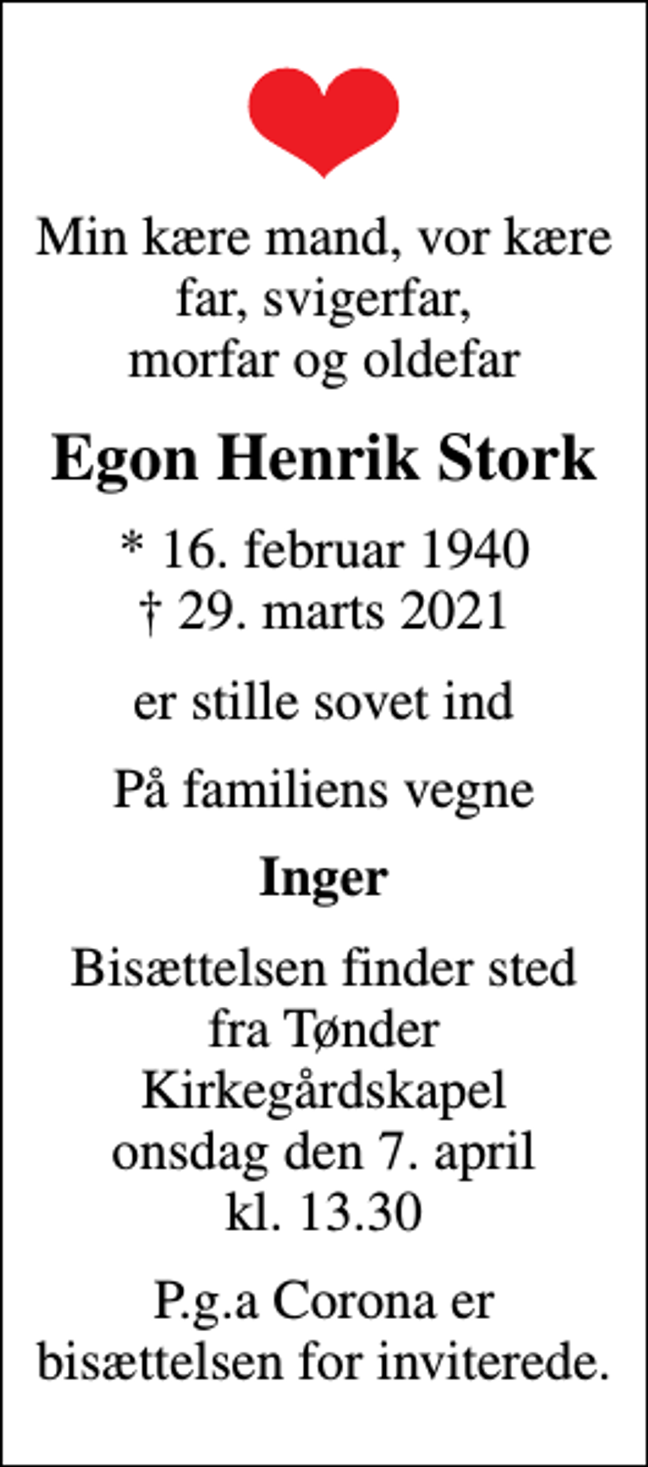 <p>Min kære mand, vor kære far, svigerfar, morfar og oldefar<br />Egon Henrik Stork<br />* 16. februar 1940<br />✝ 29. marts 2021<br />er stille sovet ind<br />På familiens vegne<br />Inger<br />Bisættelsen finder sted fra Tønder Kirkegårdskapel onsdag den 7. april kl. 13.30<br />P.g.a Corona er bisættelsen for inviterede.</p>