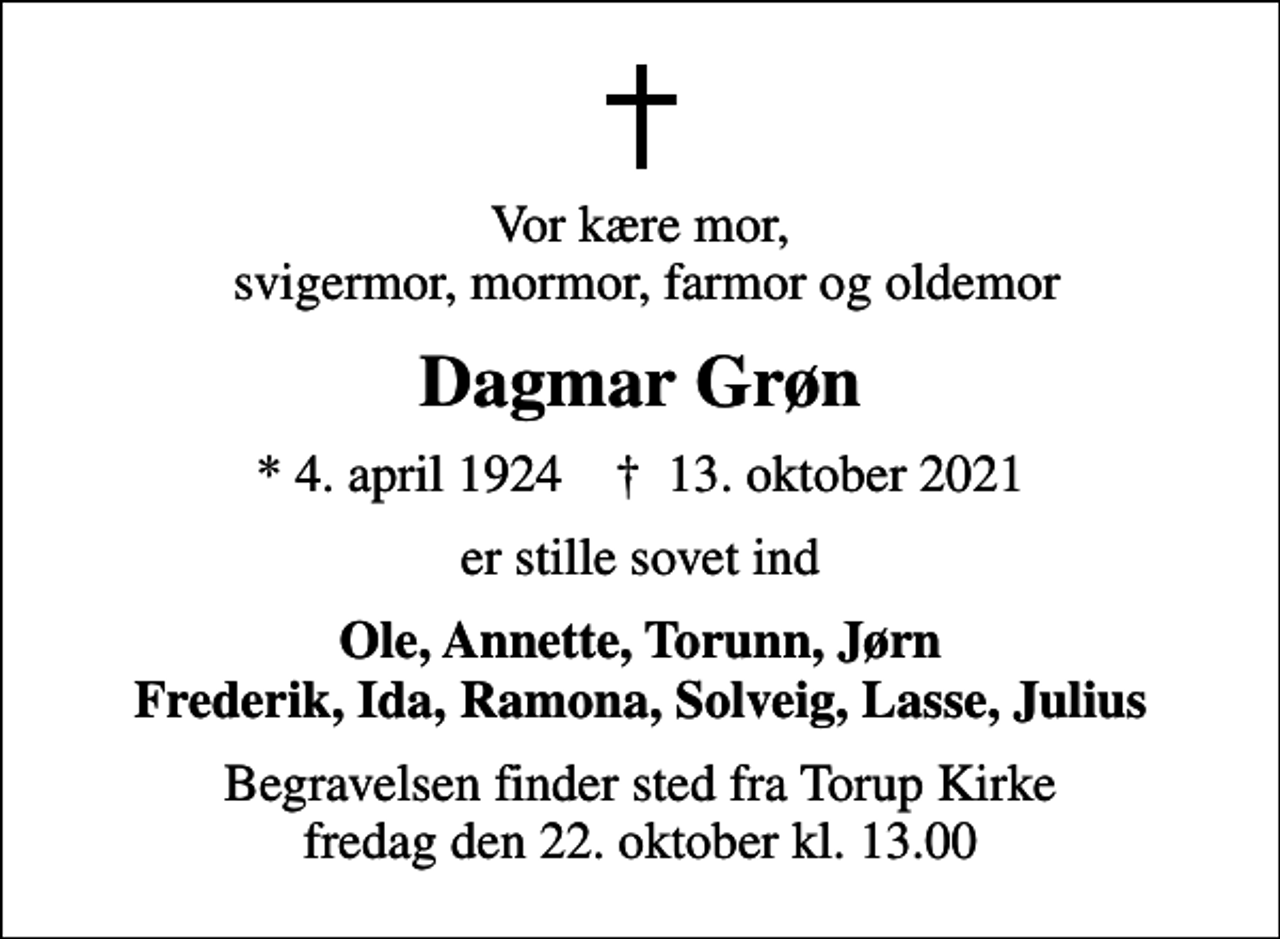 <p>Vor kære mor, svigermor, mormor, farmor og oldemor<br />Dagmar Grøn<br />* 4. april 1924 ✝ 13. oktober 2021<br />er stille sovet ind<br />Ole, Annette, Torunn, Jørn Frederik, Ida, Ramona, Solveig, Lasse, Julius<br />Begravelsen finder sted fra Torup Kirke fredag den 22. oktober kl. 13.00</p>