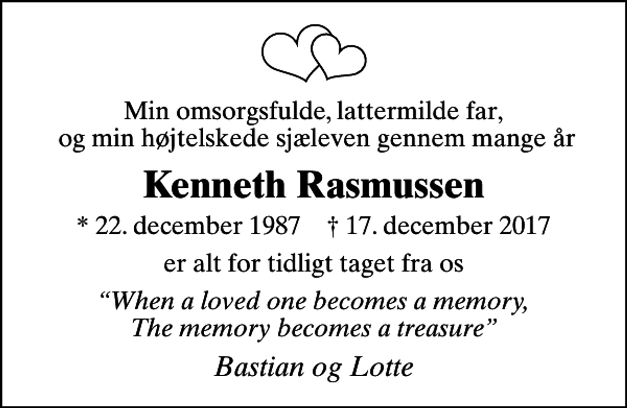 <p>Min omsorgsfulde, lattermilde far, og min højtelskede sjæleven gennem mange år<br />Kenneth Rasmussen<br />* 22. december 1987 ✝ 17. december 2017<br />er alt for tidligt taget fra os<br />When a loved one becomes a memory, The memory becomes a treasure<br />Bastian og Lotte</p>