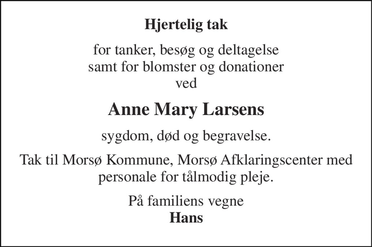 Hjertelig tak 
for tanker, besøg og deltagelse  samt for blomster og donationer  ved 
Anne Mary Larsens 
sygdom, død og begravelse. 
Tak til Morsø Kommune, Morsø Afklaringscenter med personale for tålmodig pleje. 
På familiens vegne Hans