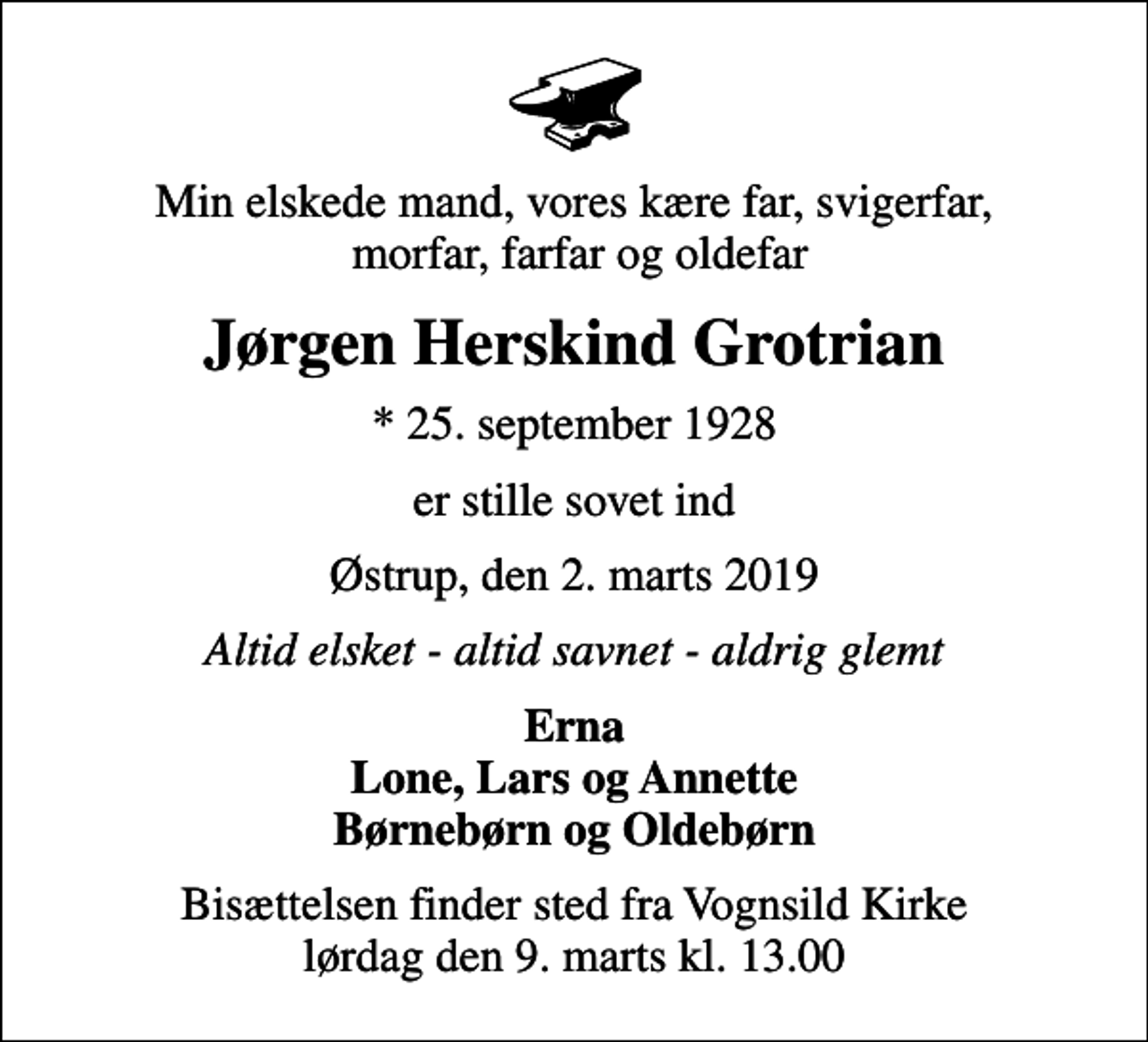 <p>Min elskede mand, vores kære far, svigerfar, morfar, farfar og oldefar<br />Jørgen Herskind Grotrian<br />* 25. september 1928<br />er stille sovet ind<br />Østrup, den 2. marts 2019<br />Altid elsket - altid savnet - aldrig glemt<br />Erna Lone, Lars og Annette Børnebørn og Oldebørn<br />Bisættelsen finder sted fra Vognsild Kirke lørdag den 9. marts kl. 13.00</p>