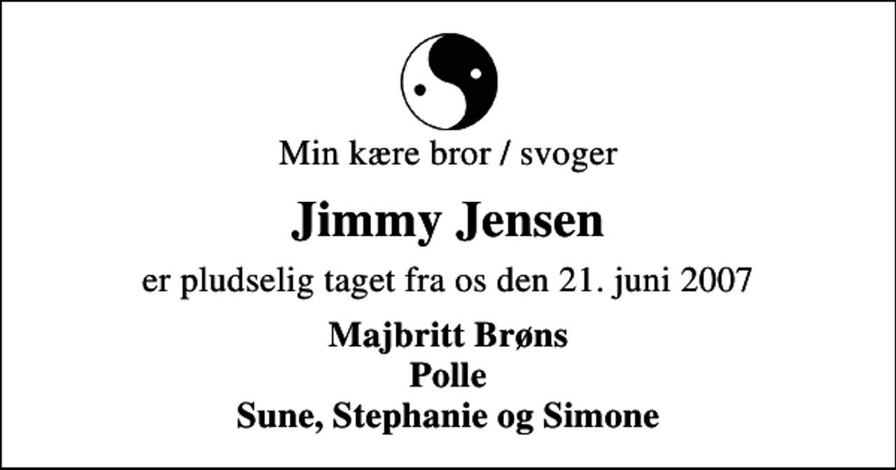<p>Min kære bror / svoger<br />Jimmy Jensen<br />er pludselig taget fra os den 21. juni 2007<br />Majbritt Brøns Polle Sune, Stephanie og Simone</p>