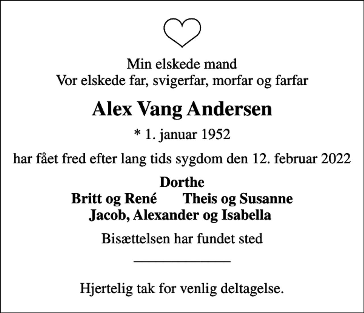 <p>Min elskede mand Vor elskede far, svigerfar, morfar og farfar<br />Alex Vang Andersen<br />* 1. januar 1952<br />har fået fred efter lang tids sygdom den 12. februar 2022<br />Dorthe Britt og René Theis og Susanne Jacob, Alexander og Isabella<br />Bisættelsen har fundet sted _____________ Hjertelig tak for venlig deltagelse.</p>