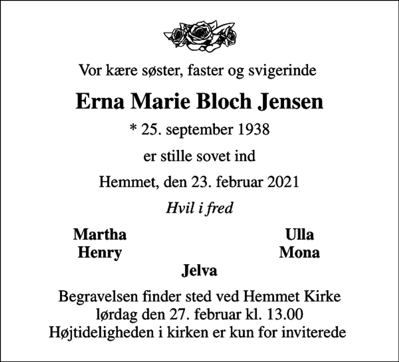 <p>Vor kære søster, faster og svigerinde<br />Erna Marie Bloch Jensen<br />* 25. september 1938<br />er stille sovet ind<br />Hemmet, den 23. februar 2021<br />Hvil i fred<br />Martha<br />Ulla<br />Henry<br />Mona<br />Begravelsen finder sted ved Hemmet Kirke lørdag den 27. februar kl. 13.00 Højtideligheden i kirken er kun for inviterede</p>