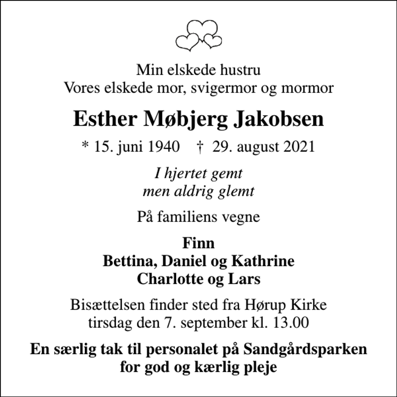 <p>Min elskede hustru Vores elskede mor, svigermor og mormor<br />Esther Møbjerg Jakobsen<br />* 15. juni 1940 ✝ 29. august 2021<br />I hjertet gemt men aldrig glemt<br />På familiens vegne<br />Finn Bettina, Daniel og Kathrine Charlotte og Lars<br />Bisættelsen finder sted fra Hørup Kirke tirsdag den 7. september kl. 13.00<br />En særlig tak til personalet på Sandgårdsparken for god og kærlig pleje</p>