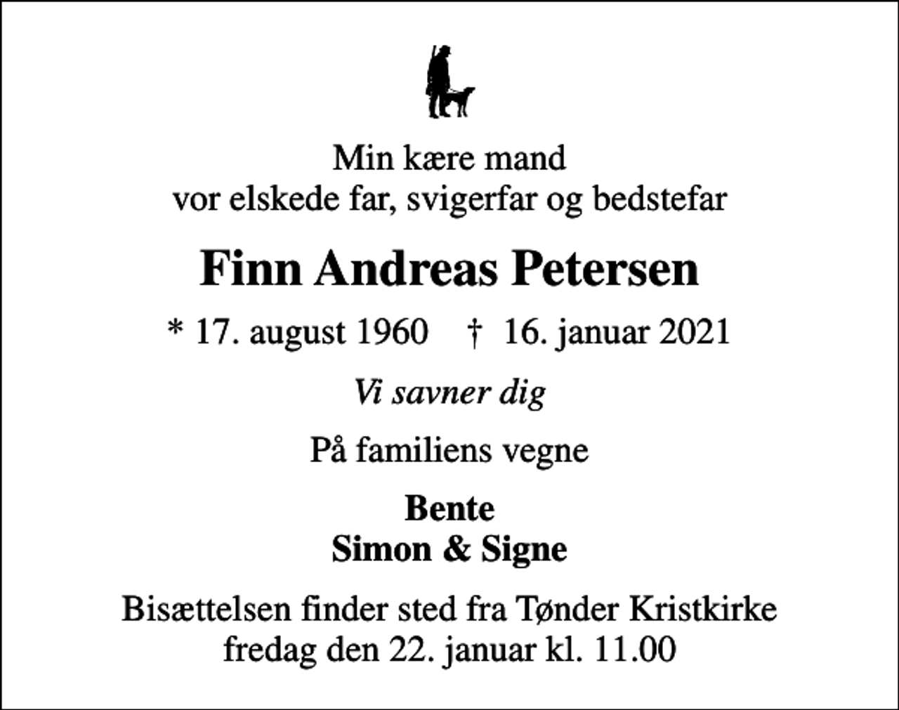 <p>Min kære mand vor elskede far, svigerfar og bedstefar<br />Finn Andreas Petersen<br />* 17. august 1960 ✝ 16. januar 2021<br />Vi savner dig<br />På familiens vegne<br />Bente Simon &amp; Signe<br />Bisættelsen finder sted fra Tønder Kristkirke fredag den 22. januar kl. 11.00</p>