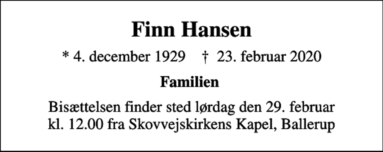 <p>Finn Hansen<br />* 4. december 1929 ✝ 23. februar 2020<br />Familien<br />Bisættelsen finder sted lørdag den 29. februar kl. 12.00 fra Skovvejskirkens Kapel, Ballerup</p>