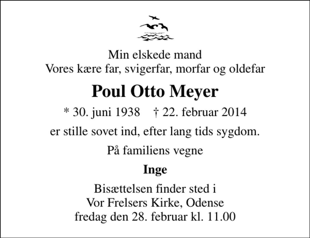 <p>Min elskede mand Vores kære far, svigerfar, morfar og oldefar<br />Poul Otto Meyer<br />* 30. juni 1938 ✝ 22. februar 2014<br />er stille sovet ind, efter lang tids sygdom.<br />På familiens vegne<br />Inge<br />Bisættelsen finder sted i Vor Frelsers Kirke, Odense fredag den 28. februar kl. 11.00</p>