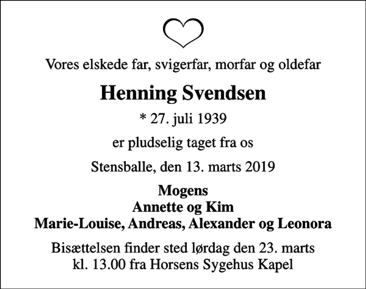 <p>Vores elskede far, svigerfar, morfar og oldefar<br />Henning Svendsen<br />* 27. juli 1939<br />er pludselig taget fra os<br />Stensballe, den 13. marts 2019<br />Mogens Annette og Kim Marie-Louise, Andreas, Alexander og Leonora<br />Bisættelsen finder sted lørdag den 23. marts kl. 13.00 fra Horsens Sygehus Kapel</p>