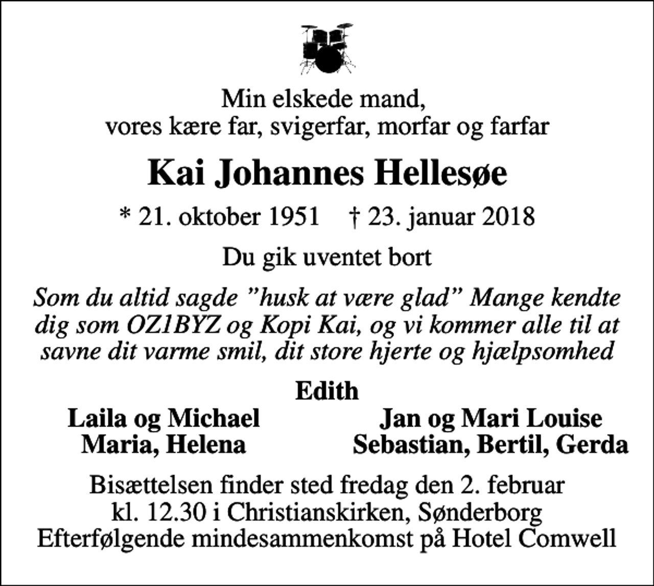 <p>Min elskede mand, vores kære far, svigerfar, morfar og farfar<br />Kai Johannes Hellesøe<br />* 21. oktober 1951 ✝ 23. januar 2018<br />Du gik uventet bort<br />Som du altid sagde husk at være glad Mange kendte dig som OZ1BYZ og Kopi Kai, og vi kommer alle til at savne dit varme smil, dit store hjerte og hjælpsomhed<br />Edith<br />Laila og Michael<br />Jan og Mari Louise<br />Maria, Helena<br />Sebastian, Bertil, Gerda<br />Bisættelsen finder sted fredag den 2. februar kl. 12.30 i Christianskirken, Sønderborg Efterfølgende mindesammenkomst på Hotel Comwell</p>