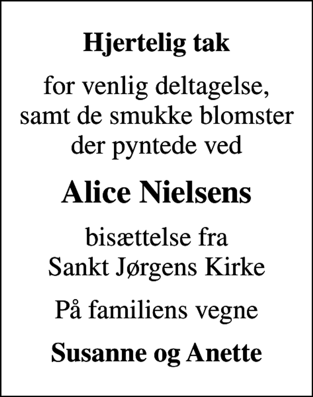 <p>Hjertelig tak<br />for venlig deltagelse, samt de smukke blomster der pyntede ved<br />Alice Nielsens<br />bisættelse fra Sankt Jørgens Kirke<br />På familiens vegne<br />Susanne og Anette</p>