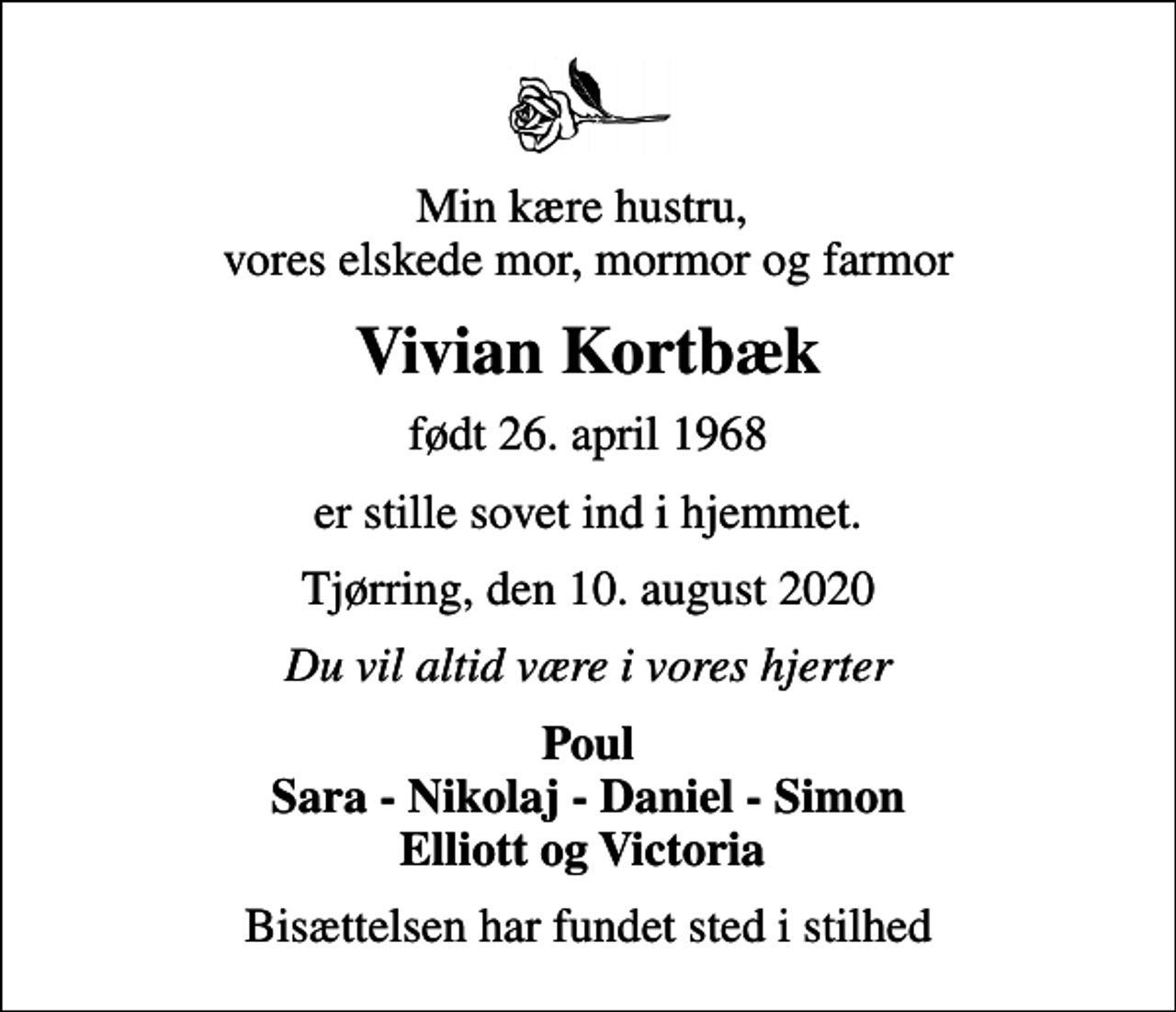 <p>Min kære hustru, vores elskede mor, mormor og farmor<br />Vivian Kortbæk<br />født 26. april 1968<br />er stille sovet ind i hjemmet.<br />Tjørring, den 10. august 2020<br />Du vil altid være i vores hjerter<br />Poul Sara - Nikolaj - Daniel - Simon Elliott og Victoria<br />Bisættelsen har fundet sted i stilhed</p>