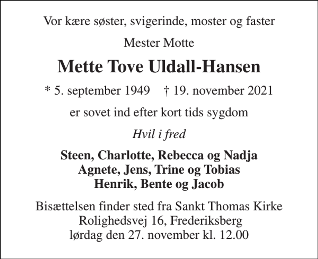 <p>Vor kære søster, svigerinde, moster og faster<br />Mester Motte<br />Mette Tove Uldall-Hansen<br />★​ 5. september 1949​ ✝​ 19. november 2021<br />er sovet ind efter kort tids sygdom<br />Hvil i fred<br />Steen, Charlotte, Rebecca og Nadja Agnete, Jens, Trine og Tobias Henrik, Bente og Jacob<br />Bisættelsen​ finder sted fra Sankt Thomas Kirke​ Rolighedsvej 16, Frederiksberg lørdag den 27. november​ kl. 12.00</p>