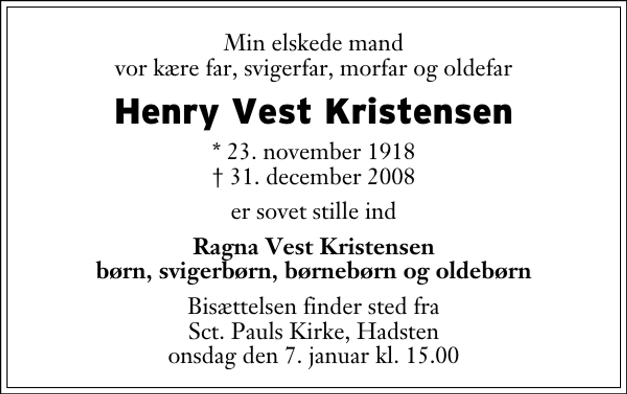 <p>Min elskede mand vor kære far, svigerfar, morfar og oldefar<br />Henry Vest Kristensen<br />* 23. november 1918<br />✝ 31. december 2008<br />er sovet stille ind<br />Ragna Vest Kristensen børn, svigerbørn, børnebørn og oldebørn<br />Bisættelsen finder sted fra Sankt Pauls Kirke, Hadsten onsdag den 7. januar kl. 15.00</p>