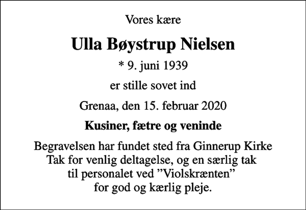 <p>Vores kære<br />Ulla Bøystrup Nielsen<br />* 9. juni 1939<br />er stille sovet ind<br />Grenaa, den 15. februar 2020<br />Kusiner, fætre og veninde<br />Begravelsen har fundet sted fra Ginnerup Kirke Tak for venlig deltagelse, og en særlig tak til personalet ved Violskrænten for god og kærlig pleje.</p>