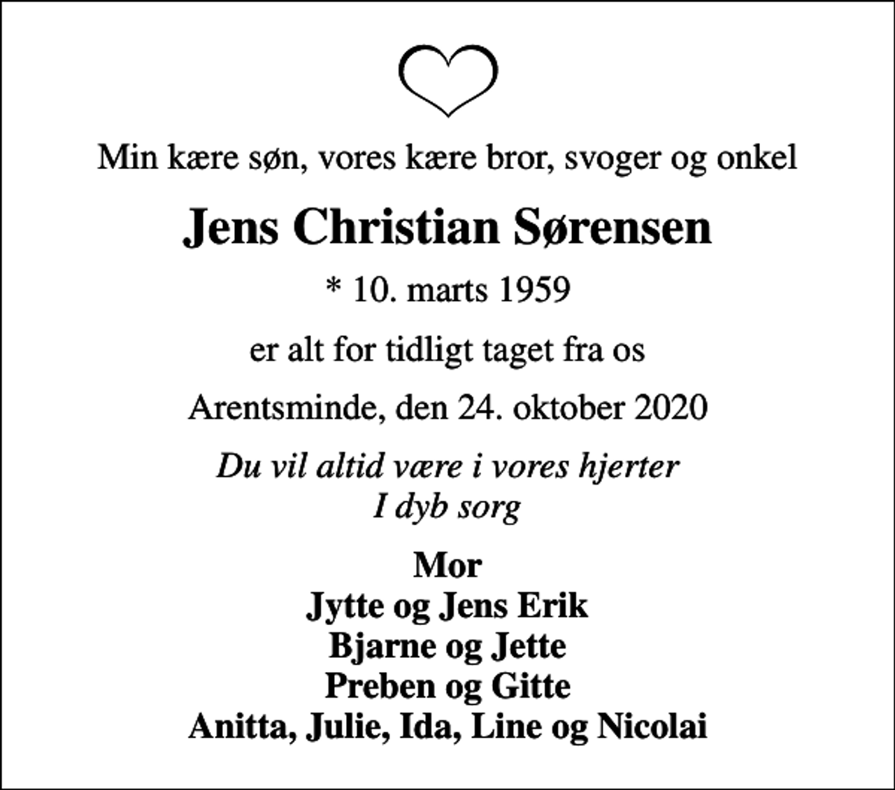 <p>Min kære søn, vores kære bror, svoger og onkel<br />Jens Christian Sørensen<br />* 10. marts 1959<br />er alt for tidligt taget fra os<br />Arentsminde, den 24. oktober 2020<br />Du vil altid være i vores hjerter I dyb sorg<br />Mor Jytte og Jens Erik Bjarne og Jette Preben og Gitte Anitta, Julie, Ida, Line og Nicolai</p>