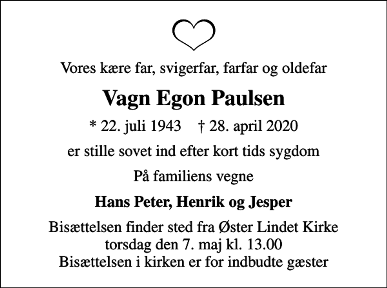 <p>Vores kære far, svigerfar, farfar og oldefar<br />Vagn Egon Paulsen<br />* 22. juli 1943 ✝ 28. april 2020<br />er stille sovet ind efter kort tids sygdom<br />På familiens vegne<br />Hans Peter, Henrik og Jesper<br />Bisættelsen finder sted fra Øster Lindet Kirke torsdag den 7. maj kl. 13.00 Bisættelsen i kirken er for indbudte gæster</p>