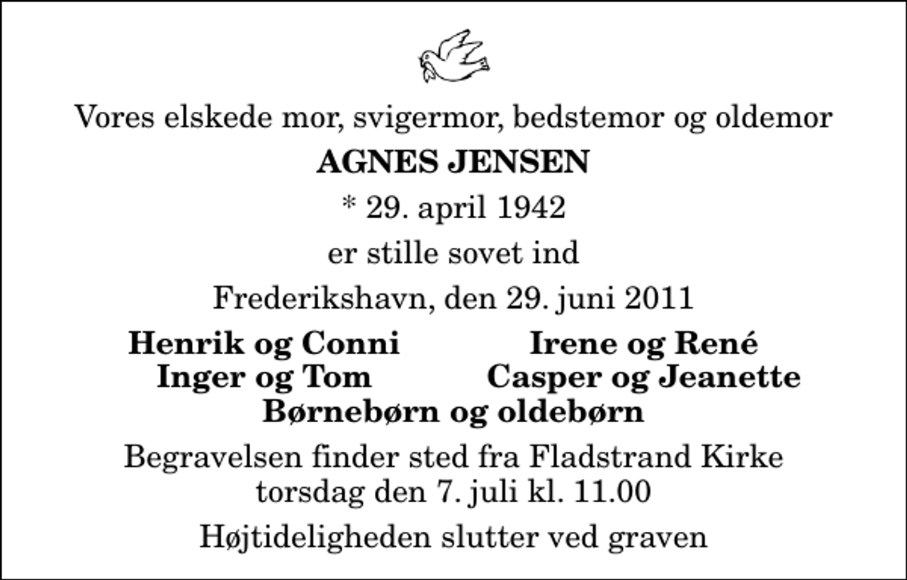 <p>Vores elskede mor, svigermor, bedstemor og oldemor<br />Agnes Jensen<br />* 29. april 1942<br />er stille sovet ind<br />Frederikshavn, den 29. juni 2011<br />Henrik og Conni<br />Irene og René<br />Inger og Tom<br />Casper og Jeanette<br />Begravelsen finder sted fra Fladstrand Kirke torsdag den 7. juli kl. 11.00 Højtideligheden slutter ved graven</p>