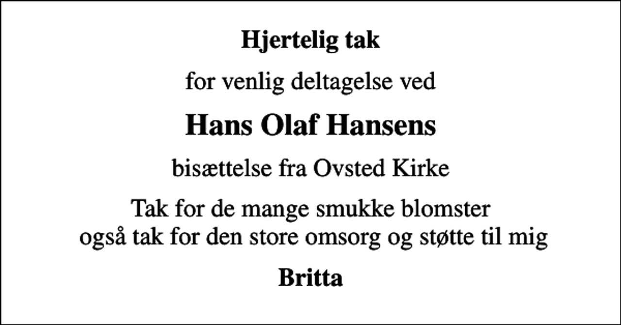 <p>Hjertelig tak<br />for venlig deltagelse ved<br />Hans Olaf Hansens<br />bisættelse fra Ovsted Kirke<br />Tak for de mange smukke blomster også tak for den store omsorg og støtte til mig<br />Britta</p>