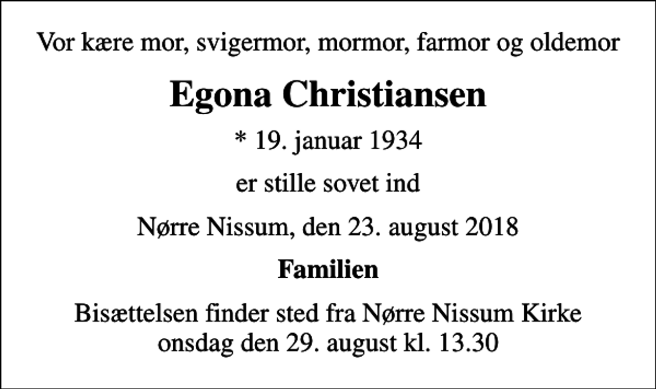 <p>Vor kære mor, svigermor, mormor, farmor og oldemor<br />Egona Christiansen<br />* 19. januar 1934<br />er stille sovet ind<br />Nørre Nissum, den 23. august 2018<br />Familien<br />Bisættelsen finder sted fra Nørre Nissum Kirke onsdag den 29. august kl. 13.30</p>