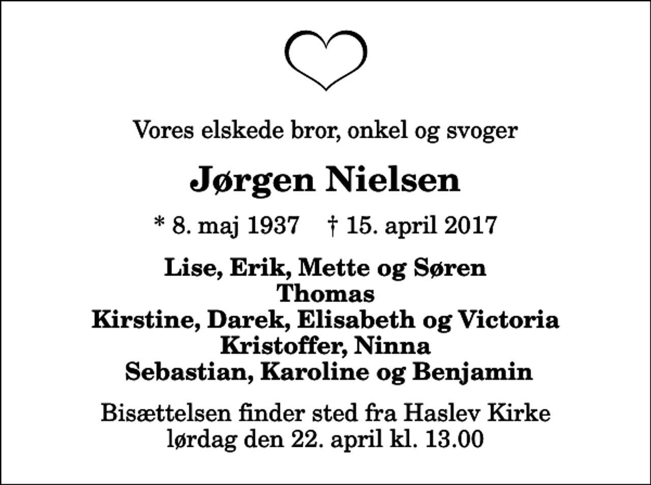 <p>Vores elskede bror, onkel og svoger<br />Jørgen Nielsen<br />* 8. maj 1937 ✝ 15. april 2017<br />Lise, Erik, Mette og Søren Thomas Kirstine, Darek, Elisabeth og Victoria Kristoffer, Ninna Sebastian, Karoline og Benjamin<br />Bisættelsen finder sted fra Haslev Kirke lørdag den 22. april kl. 13.00</p>