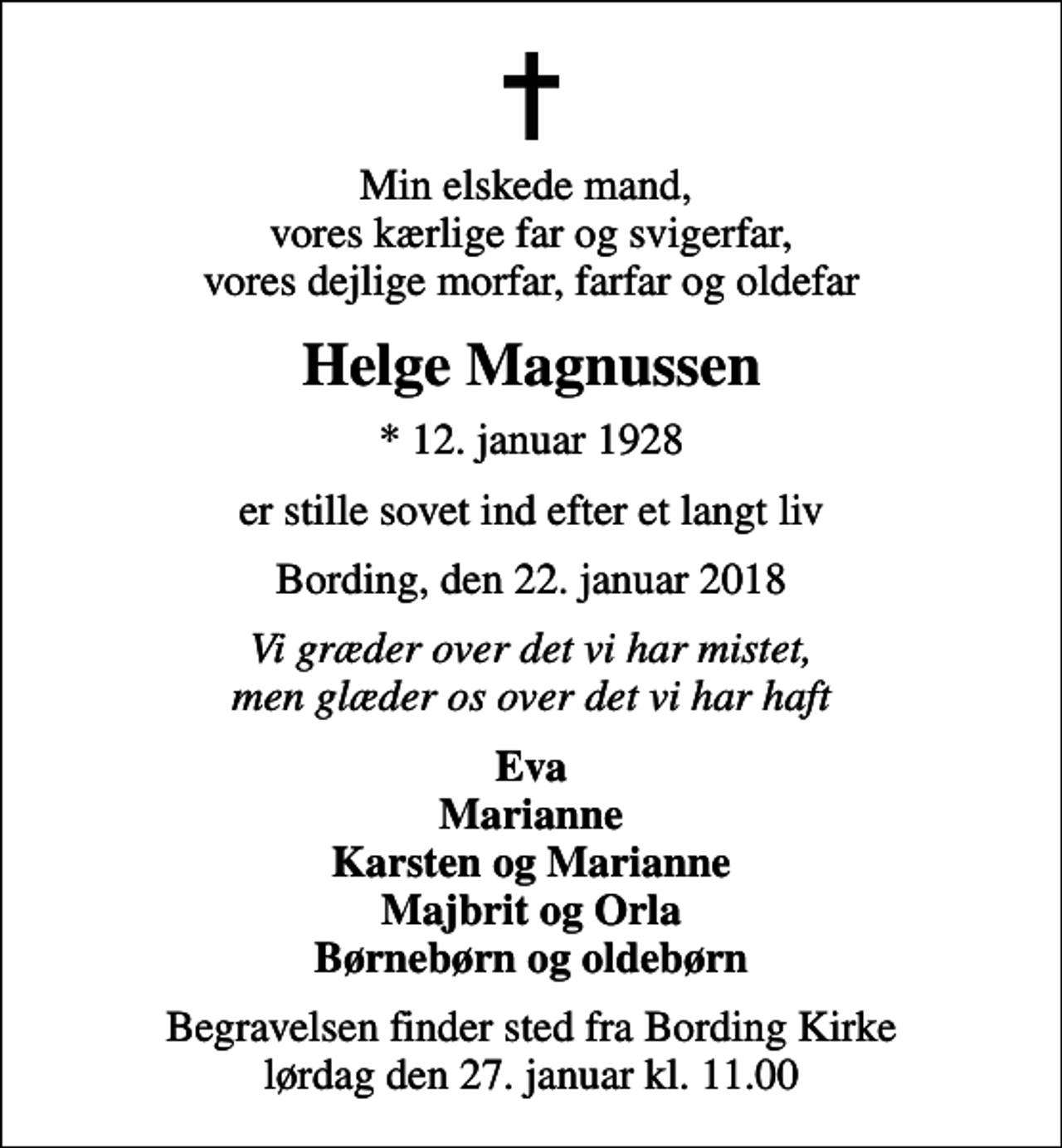 <p>Min elskede mand, vores kærlige far og svigerfar, vores dejlige morfar, farfar og oldefar<br />Helge Magnussen<br />* 12. januar 1928<br />er stille sovet ind efter et langt liv<br />Bording, den 22. januar 2018<br />Vi græder over det vi har mistet, men glæder os over det vi har haft<br />Eva Marianne Karsten og Marianne Majbrit og Orla Børnebørn og oldebørn<br />Begravelsen finder sted fra Bording Kirke lørdag den 27. januar kl. 11.00</p>