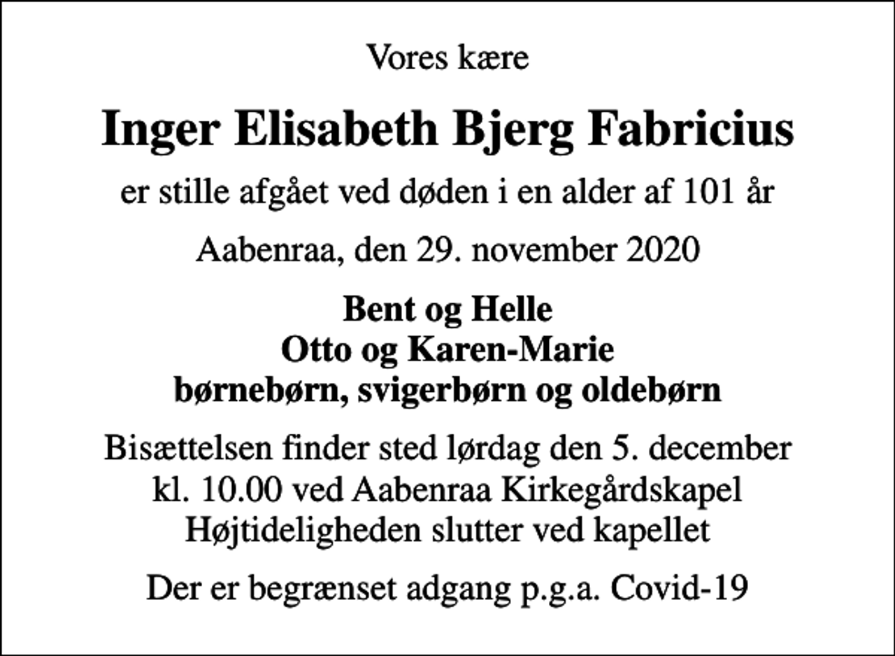 <p>Vores kære<br />Inger Elisabeth Bjerg Fabricius<br />er stille afgået ved døden i en alder af 101 år<br />Aabenraa, den 29. november 2020<br />Bent og Helle Otto og Karen-Marie børnebørn, svigerbørn og oldebørn<br />Bisættelsen finder sted lørdag den 5. december kl. 10.00 ved Aabenraa Kirkegårdskapel Højtideligheden slutter ved kapellet<br />Der er begrænset adgang p.g.a. Covid-19</p>