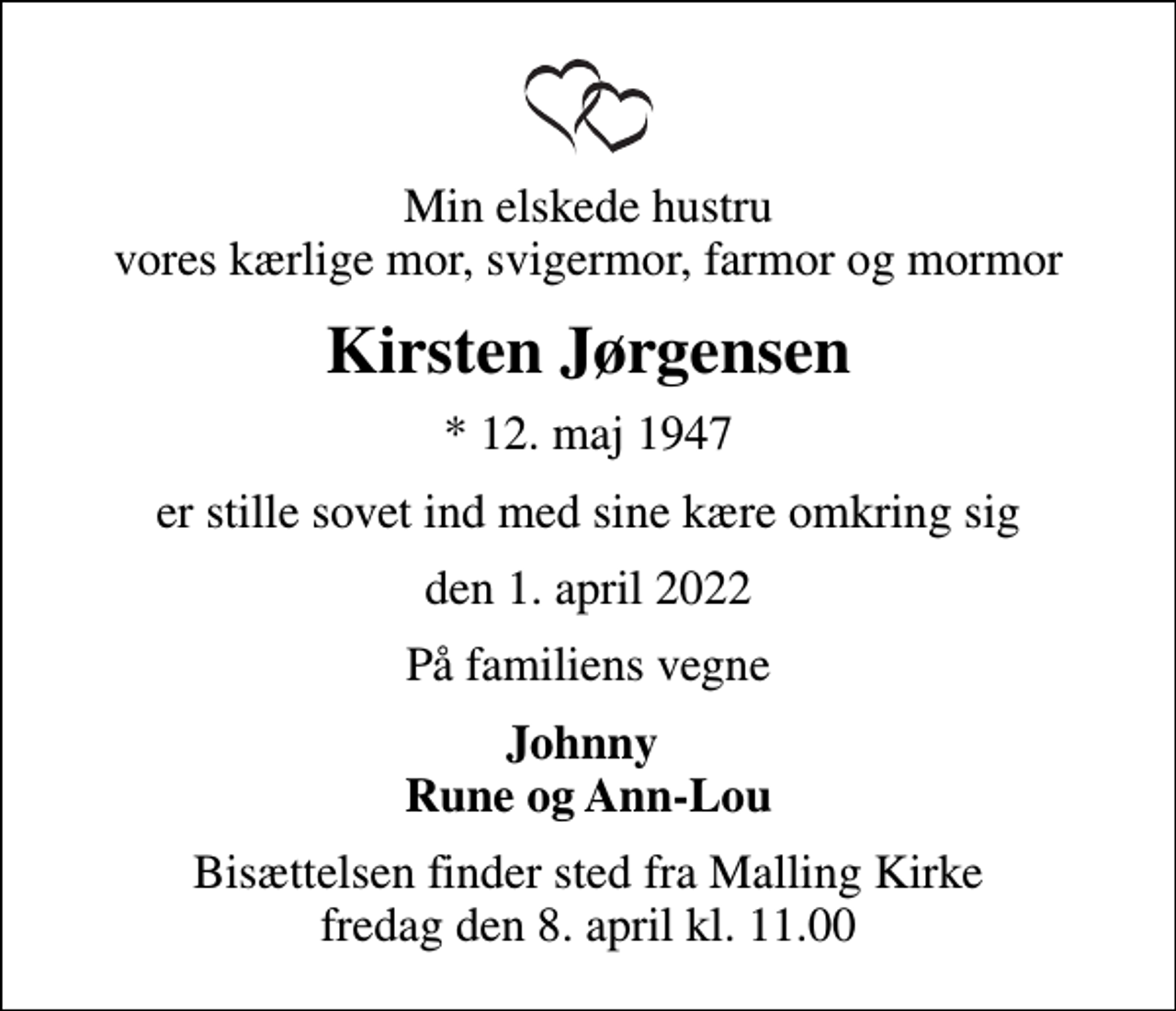 <p>Min elskede hustru vores kærlige mor, svigermor, farmor og mormor<br />Kirsten Jørgensen<br />* 12. maj 1947<br />er stille sovet ind med sine kære omkring sig<br />den 1. april 2022<br />På familiens vegne<br />Johnny Rune og Ann-Lou<br />Bisættelsen finder sted fra Malling Kirke fredag den 8. april kl. 11.00</p>