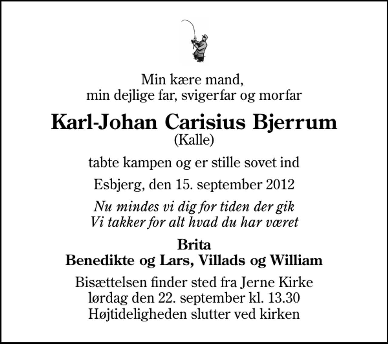<p>Min kære mand, min dejlige far, svigerfar og morfar<br />Karl-Johan Carisius Bjerrum<br />(Kalle)<br />tabte kampen og er stille sovet ind<br />Esbjerg, den 15. september 2012<br />Nu mindes vi dig for tiden der gik Vi takker for alt hvad du har været<br />Brita Benedikte og Lars, Villads og William<br />Bisættelsen finder sted fra Jerne Kirke lørdag den 22. september kl. 13.30 Højtideligheden slutter ved kirken</p>