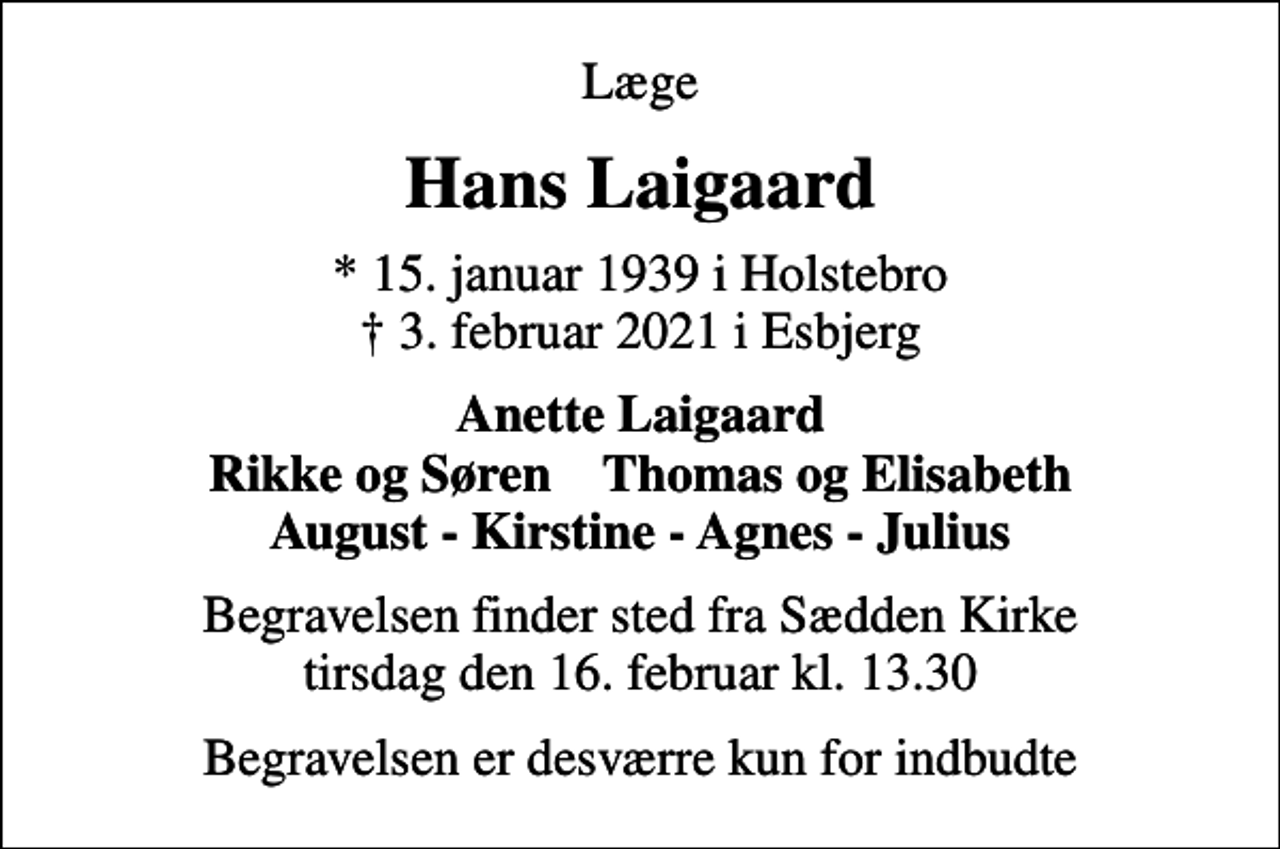 <p>Læge<br />Hans Laigaard<br />* 15. januar 1939 i Holstebro<br />✝ 3. februar 2021 i Esbjerg<br />Anette Laigaard Rikke og Søren Thomas og Elisabeth August - Kirstine - Agnes - Julius<br />Begravelsen finder sted fra Sædden Kirke tirsdag den 16. februar kl. 13.30<br />Begravelsen er desværre kun for indbudte</p>