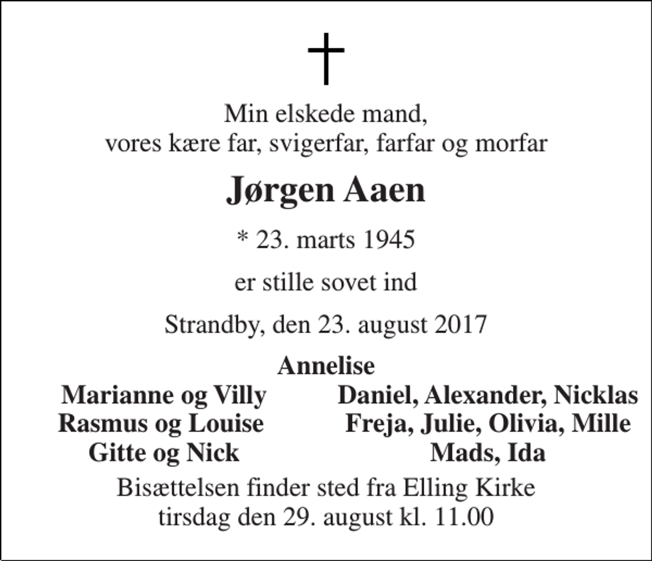 <p>Min elskede mand, vores kære far, svigerfar, farfar og morfar<br />Jørgen Aaen<br />* 23. marts 1945<br />er stille sovet ind<br />Strandby, den 23. august 2017<br />Annelise<br />Marianne og Villy<br />Daniel, Alexander, Nicklas<br />Rasmus og Louise<br />Freja, Julie, Olivia, Mille<br />Gitte og Nick<br />Mads, Ida<br />Bisættelsen finder sted fra Elling Kirke tirsdag den 29. august kl. 11.00</p>