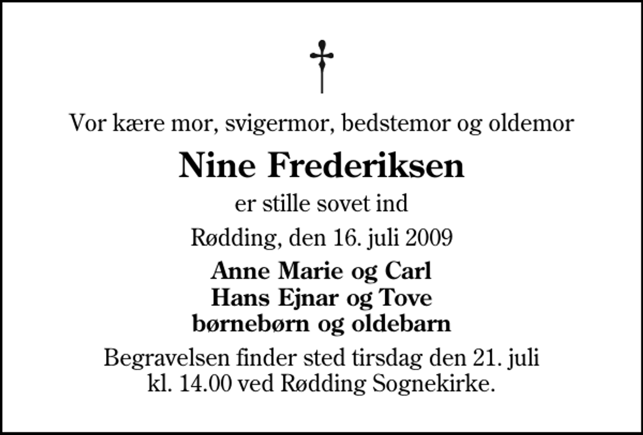 <p>Vor kære mor, svigermor, bedstemor og oldemor<br />Nine Frederiksen<br />er stille sovet ind<br />Rødding, den 16. juli 2009<br />Anne Marie og Carl Hans Ejnar og Tove børnebørn og oldebarn<br />Begravelsen finder sted tirsdag den 21. juli kl. 14.00 ved Rødding Sognekirke</p>