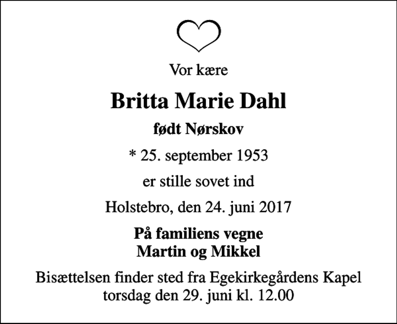 <p>Vor kære<br />Britta Marie Dahl<br />født Nørskov<br />* 25. september 1953<br />er stille sovet ind<br />Holstebro, den 24. juni 2017<br />På familiens vegne Martin og Mikkel<br />Bisættelsen finder sted fra Egekirkegårdens Kapel torsdag den 29. juni kl. 12.00</p>