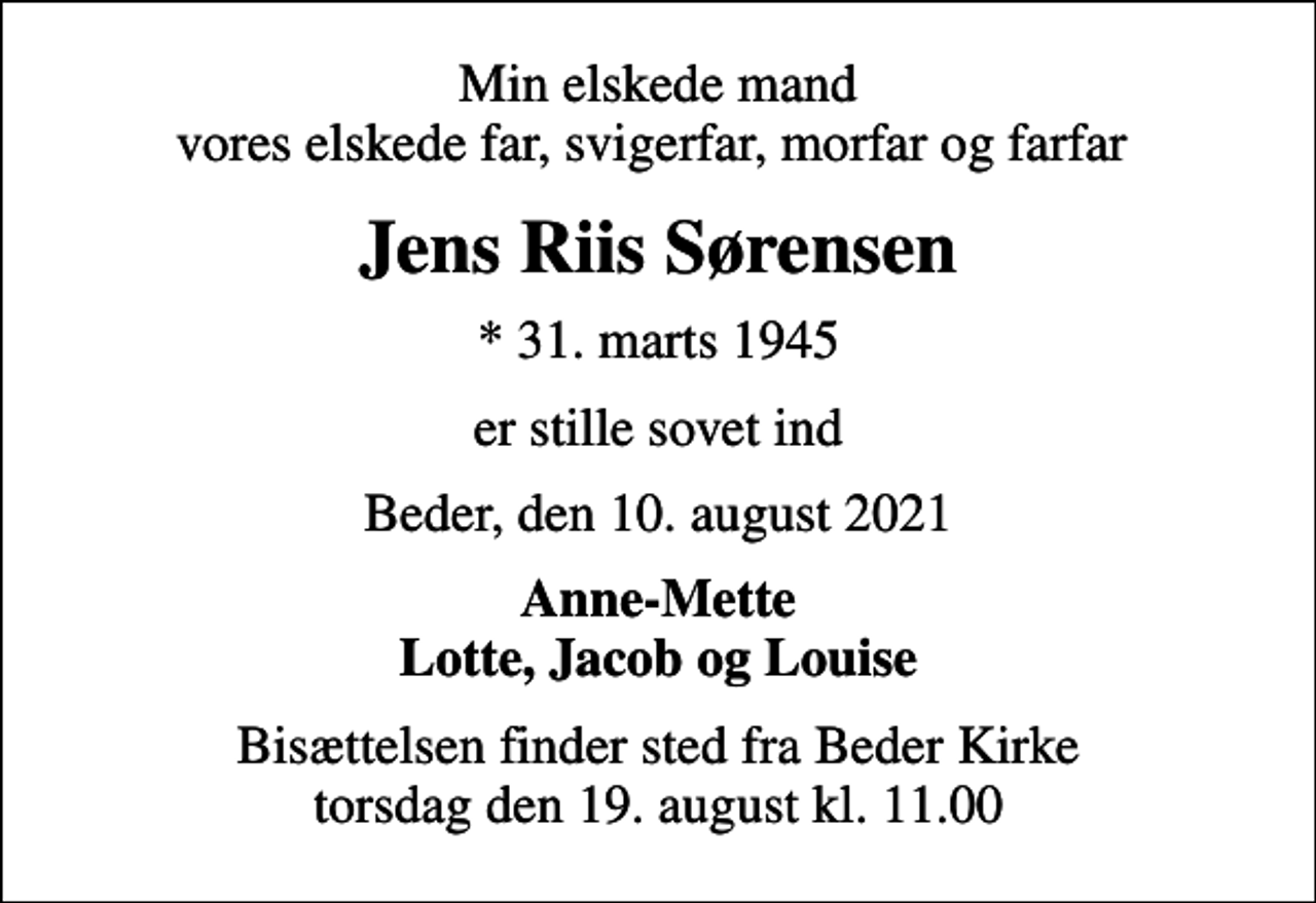 <p>Min elskede mand vores elskede far, svigerfar, morfar og farfar<br />Jens Riis Sørensen<br />* 31. marts 1945<br />er stille sovet ind<br />Beder, den 10. august 2021<br />Anne-Mette Lotte, Jacob og Louise<br />Bisættelsen finder sted fra Beder Kirke torsdag den 19. august kl. 11.00</p>