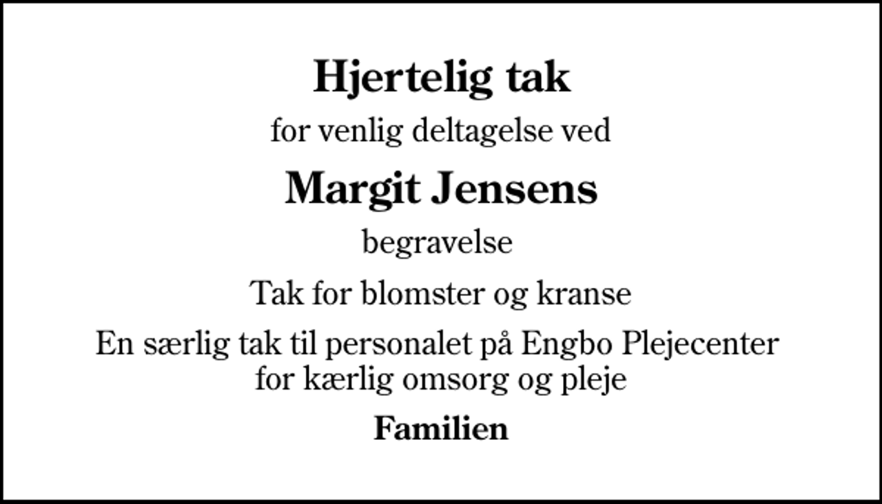<p>Hjertelig tak<br />for venlig deltagelse ved<br />Margit Jensens<br />begravelse<br />Tak for blomster og kranse<br />En særlig tak til personalet på Engbo Plejecenter for kærlig omsorg og pleje<br />Familien</p>