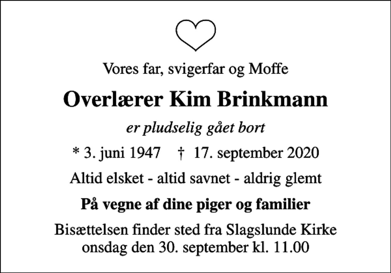 <p>Vores far, svigerfar og Moffe<br />Overlærer Kim Brinkmann<br />er pludselig gået bort<br />* 3. juni 1947 ✝ 17. september 2020<br />Altid elsket - altid savnet - aldrig glemt<br />På vegne af dine piger og familier<br />Bisættelsen finder sted fra Slagslunde Kirke onsdag den 30. september kl. 11.00</p>