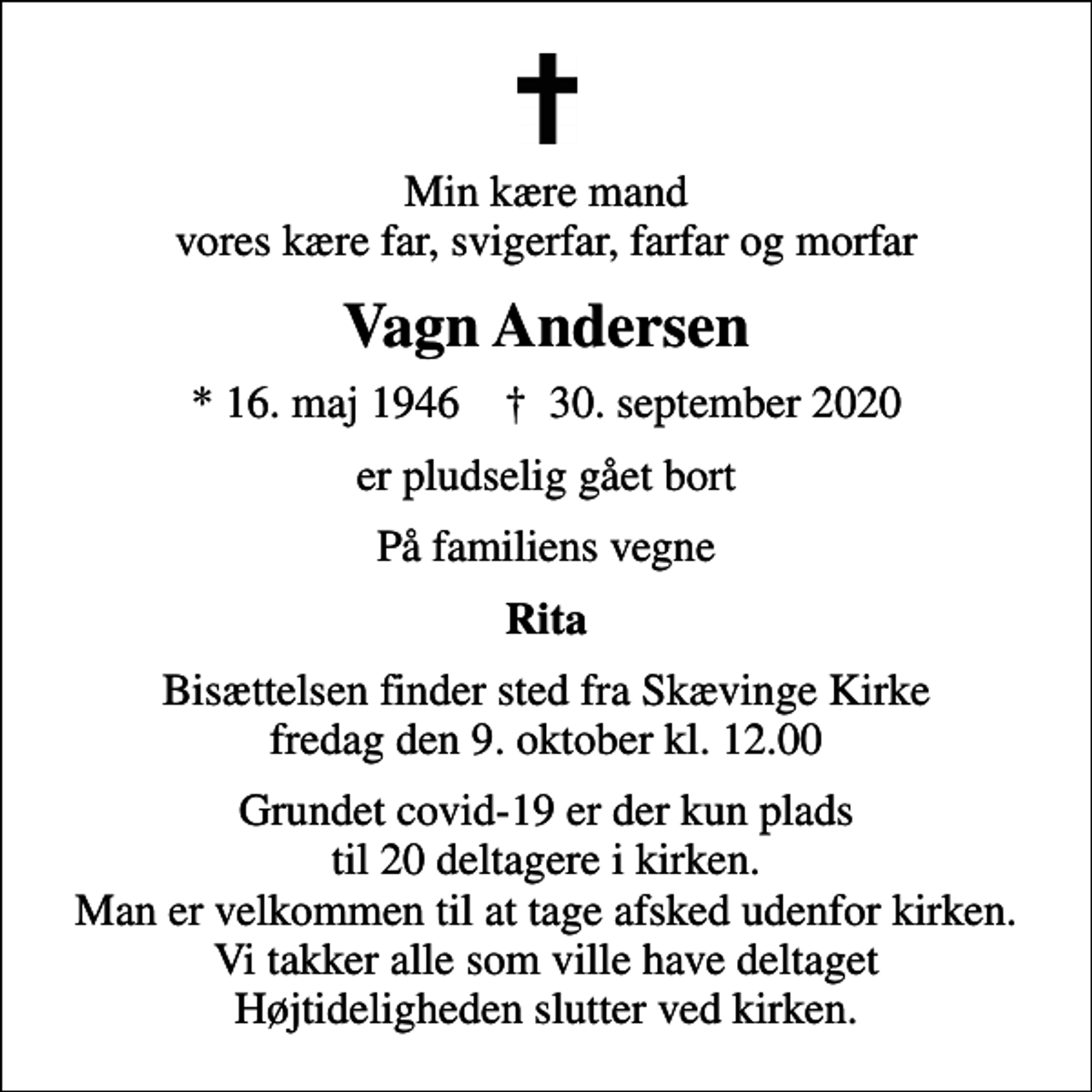 <p>Min kære mand vores kære far, svigerfar, farfar og morfar<br />Vagn Andersen<br />* 16. maj 1946 ✝ 30. september 2020<br />er pludselig gået bort<br />På familiens vegne<br />Rita<br />Bisættelsen finder sted fra Skævinge Kirke fredag den 9. oktober kl. 12.00<br />Grundet covid-19 er der kun plads til 20 deltagere i kirken. Man er velkommen til at tage afsked udenfor kirken. Vi takker alle som ville have deltaget Højtideligheden slutter ved kirken.</p>
