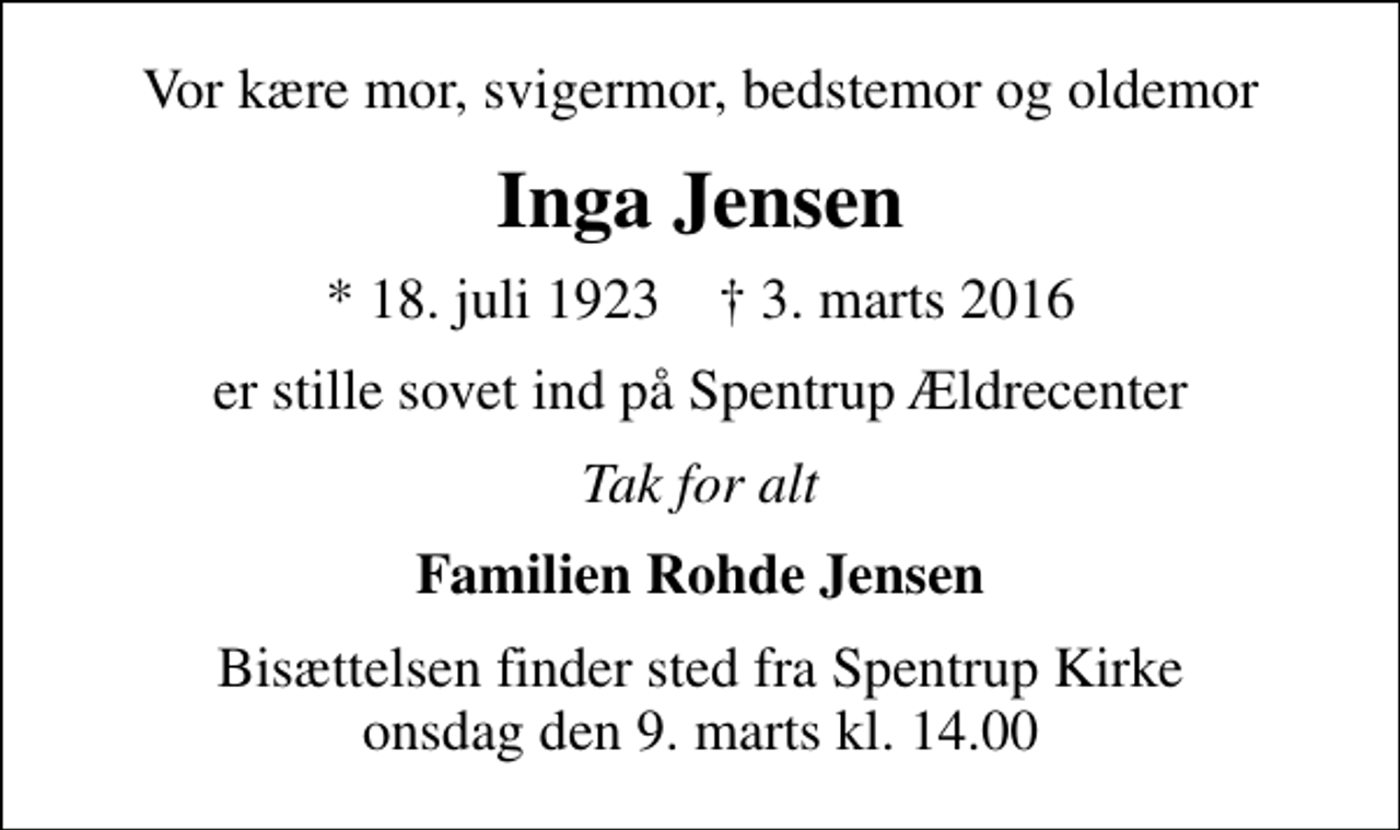 <p>Vor kære mor, svigermor, bedstemor og oldemor<br />Inga Jensen<br />* 18. juli 1923 ✝ 3. marts 2016<br />er stille sovet ind på Spentrup Ældrecenter<br />Tak for alt<br />Familien Rohde Jensen<br />Bisættelsen finder sted fra Spentrup Kirke onsdag den 9. marts kl. 14.00</p>