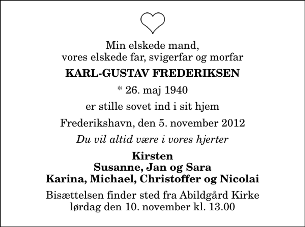 <p>Min elskede mand, vores elskede far, svigerfar og morfar<br />Karl-Gustav Frederiksen<br />* 26. maj 1940<br />er stille sovet ind i sit hjem<br />Frederikshavn, den 5. november 2012<br />Du vil altid være i vores hjerter<br />Kirsten Susanne, Jan og Sara Karina, Michael, Christoffer og Nicolai<br />Bisættelsen finder sted fra Abildgård Kirke lørdag den 10. november kl. 13.00</p>