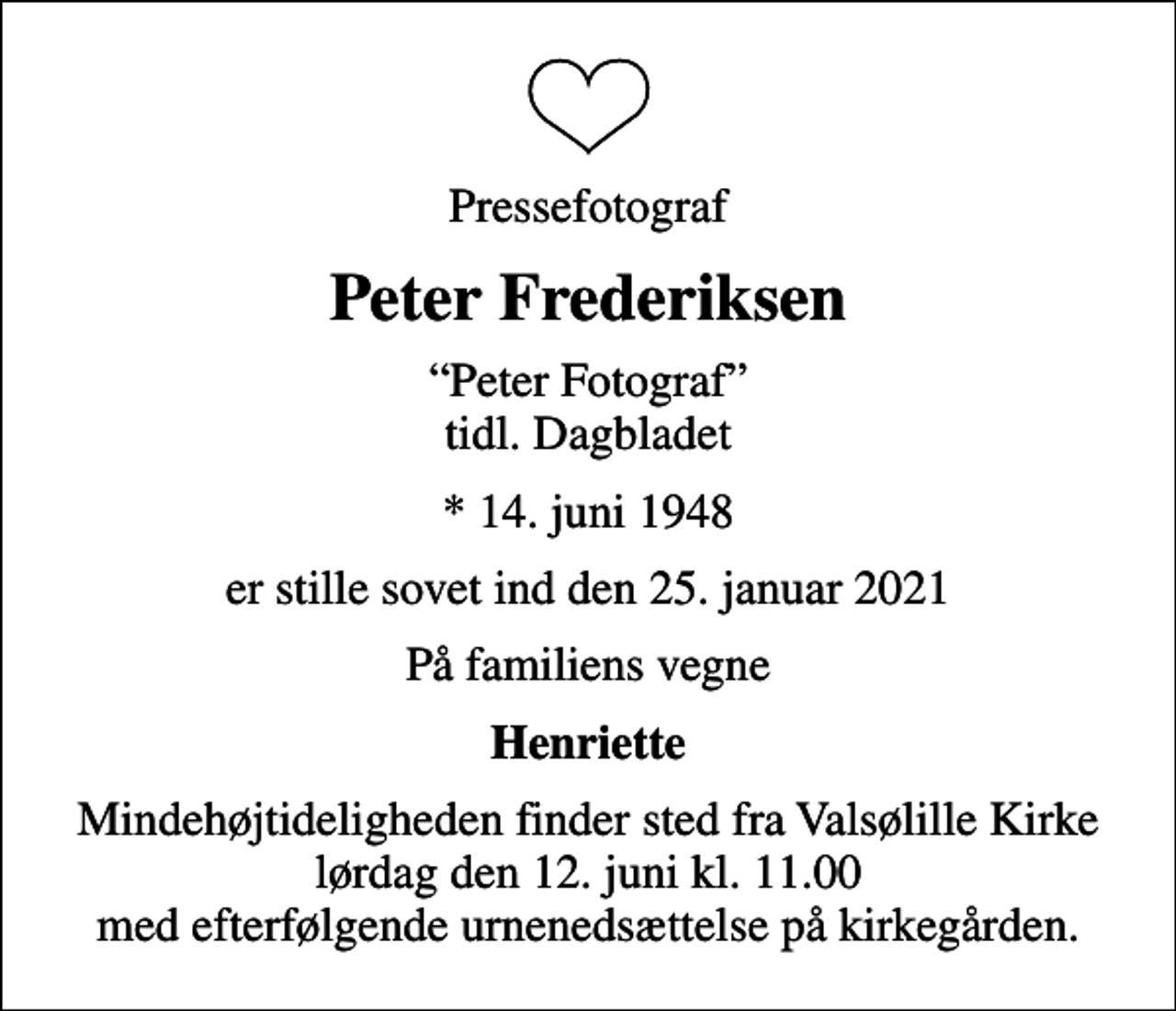 <p>Pressefotograf<br />Peter Frederiksen<br />Peter Fotograf tidl. Dagbladet<br />* 14. juni 1948<br />er stille sovet ind den 25. januar 2021<br />På familiens vegne<br />Henriette<br />Mindehøjtideligheden finder sted fra Valsølille Kirke lørdag den 12. juni kl. 11.00 med efterfølgende urnenedsættelse på kirkegården.</p>
