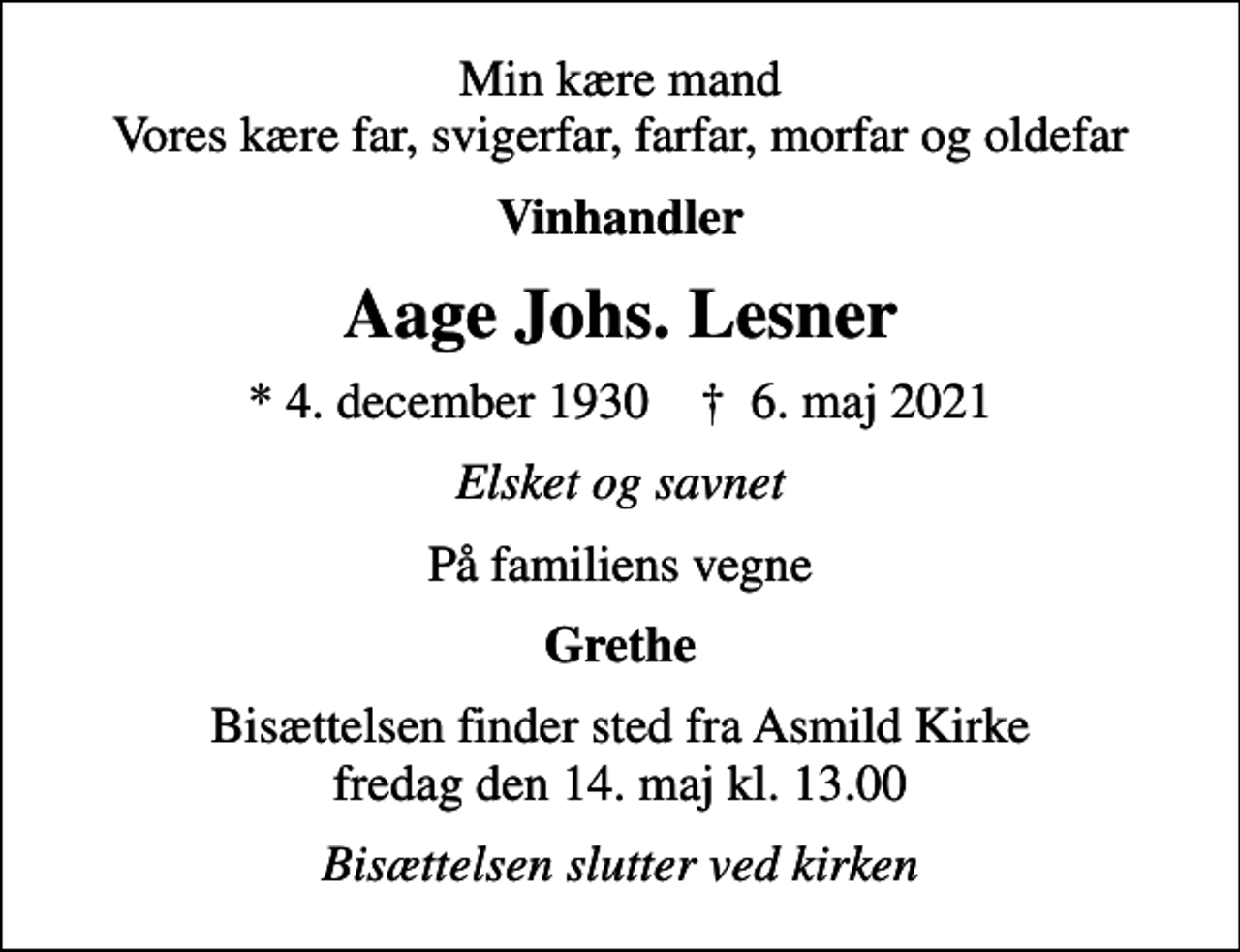 <p>Min kære mand Vores kære far, svigerfar, farfar, morfar og oldefar<br />Vinhandler<br />Aage Johs. Lesner<br />* 4. december 1930 ✝ 6. maj 2021<br />Elsket og savnet<br />På familiens vegne<br />Grethe<br />Bisættelsen finder sted fra Asmild Kirke fredag den 14. maj kl. 13.00<br />Bisættelsen slutter ved kirken</p>