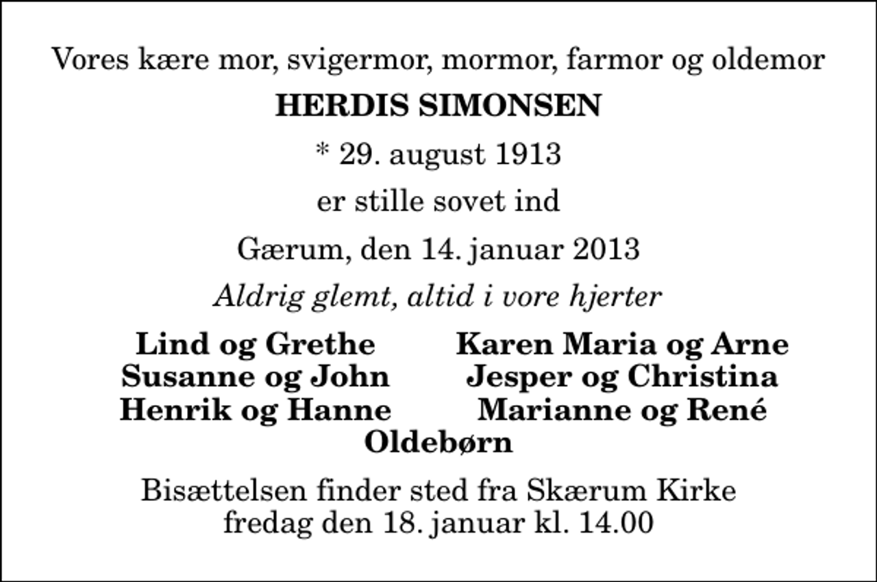 <p>Vores kære mor, svigermor, mormor, farmor og oldemor<br />Herdis Simonsen<br />* 29. august 1913<br />er stille sovet ind<br />Gærum, den 14. januar 2013<br />Aldrig glemt, altid i vore hjerter<br />Lind og Grethe<br />Karen Maria og Arne<br />Susanne og John<br />Jesper og Christina<br />Henrik og Hanne<br />Marianne og René<br />Bisættelsen finder sted fra Skærum Kirke fredag den 18. januar kl. 14.00</p>