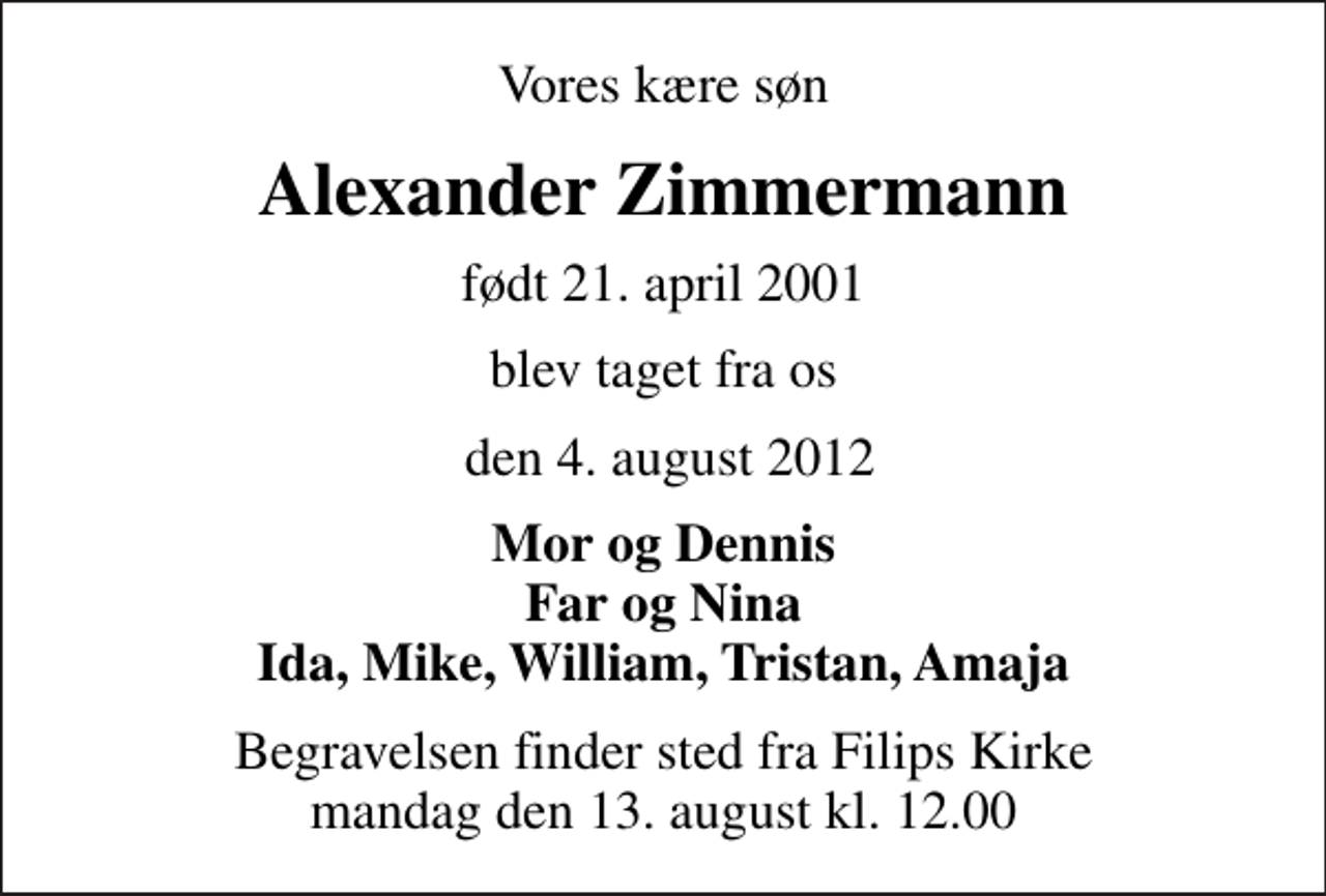 <p>Vores kære søn<br />Alexander Zimmermann<br />født 21. april 2001<br />blev taget fra os<br />den 4. august 2012<br />Mor og Dennis Far og Nina Ida, Mike, William, Tristan, Amaja<br />Begravelsen finder sted fra Filips Kirke mandag den 13. august kl. 12.00</p>