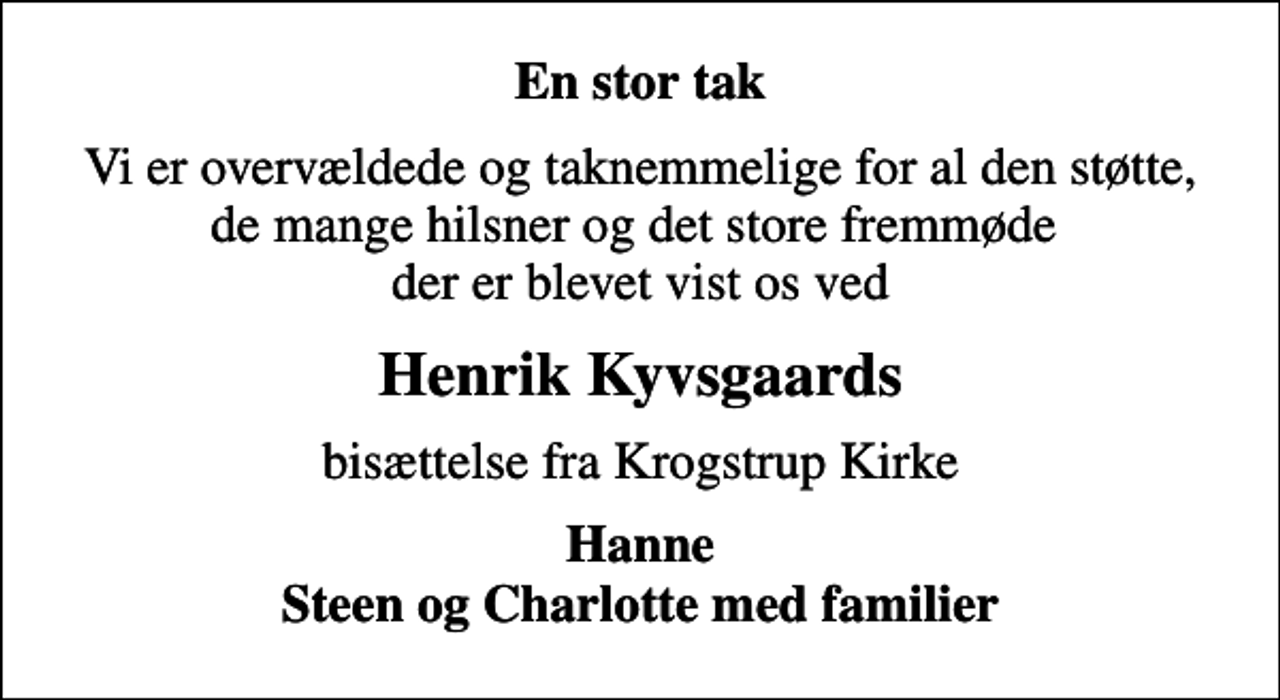 <p>En stor tak<br />Vi er overvældede og taknemmelige for al den støtte, de mange hilsner og det store fremmøde der er blevet vist os ved<br />Henrik Kyvsgaards<br />bisættelse fra Krogstrup Kirke<br />Hanne Steen og Charlotte med familier</p>