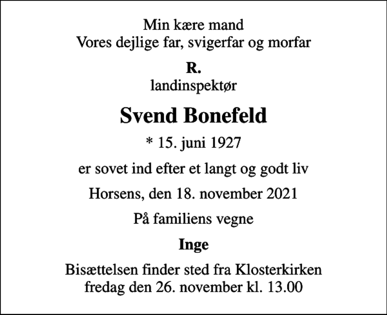 <p>Min kære mand Vores dejlige far, svigerfar og morfar<br /><em>R.</em> landinspektør<br />Svend Bonefeld<br />* 15. juni 1927<br />er sovet ind efter et langt og godt liv<br />Horsens, den 18. november 2021<br />På familiens vegne<br />Inge<br />Bisættelsen finder sted fra Klosterkirken fredag den 26. november kl. 13.00</p>