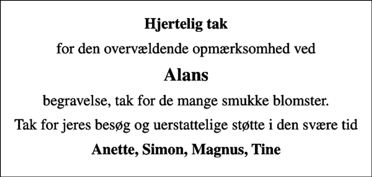 <p>Hjertelig tak<br />for den overvældende opmærksomhed ved<br />Alans<br />begravelse, tak for de mange smukke blomster.<br />Tak for jeres besøg og uerstattelige støtte i den svære tid<br />Anette, Simon, Magnus, Tine</p>