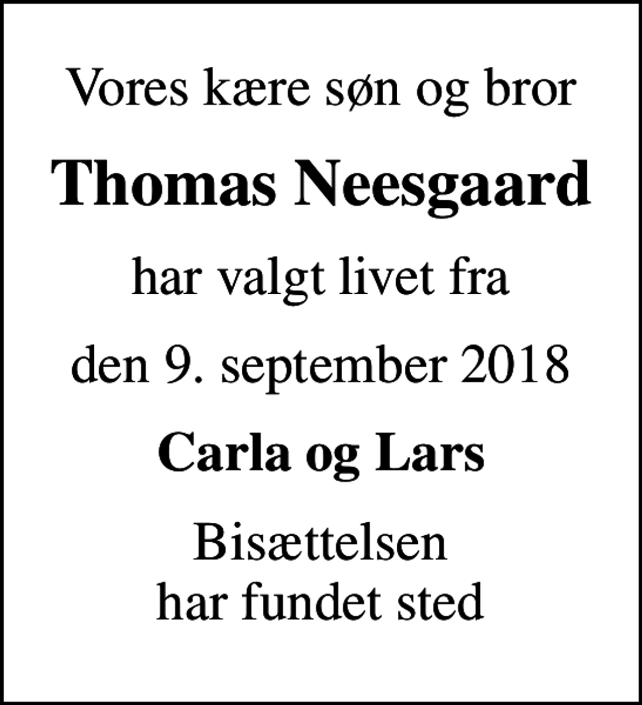 <p>Vores kære søn og bror<br />Thomas Neesgaard<br />har valgt livet fra<br />den 9. september 2018<br />Carla og Lars<br />Bisættelsen har fundet sted</p>